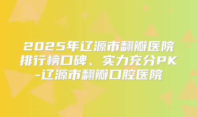 2025年辽源市翻瓣医院排行榜口碑、实力充分PK-辽源市翻瓣口腔医院