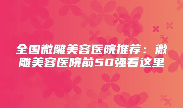 全国微雕美容医院推荐:微雕美容医院前50强看这里