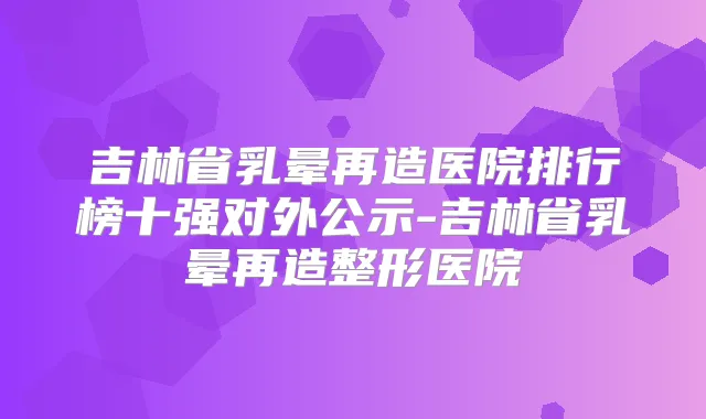 吉林省乳晕再造医院排行榜十强对外公示-吉林省乳晕再造整形医院