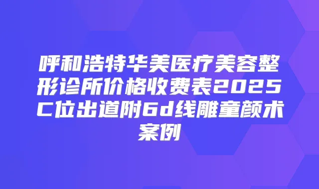 呼和浩特华美医疗美容整形诊所价格收费表2025C位出道附6d线雕童颜术案例