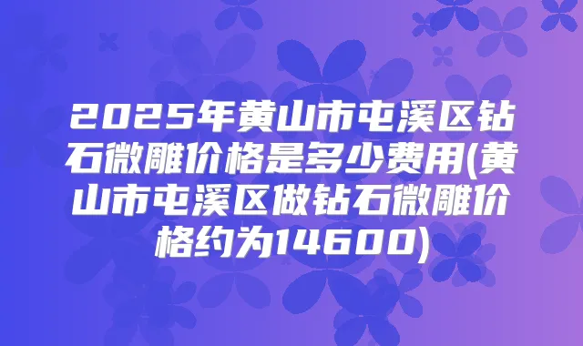 2025年黄山市屯溪区钻石微雕价格是多少费用(黄山市屯溪区做钻石微雕价格约为14600)