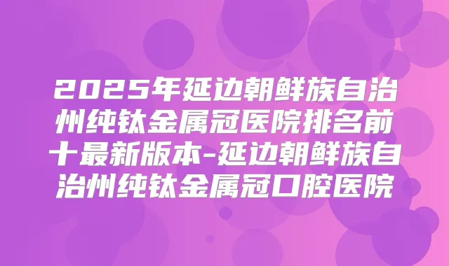 2025年延边朝鲜族自治州纯钛金属冠医院排名前十新版本-延边朝鲜族自治州纯钛金属冠口腔医院