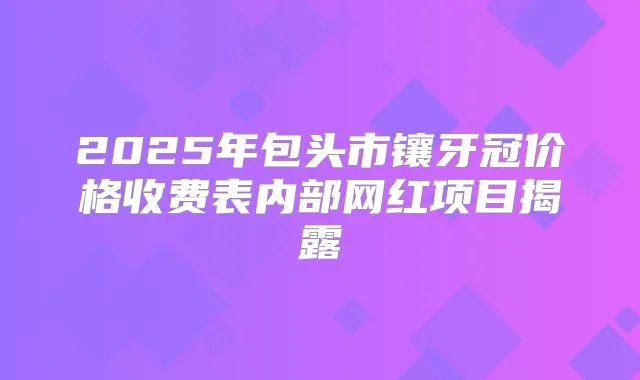 2025年包头市镶牙冠价格收费表内部网红项目揭露