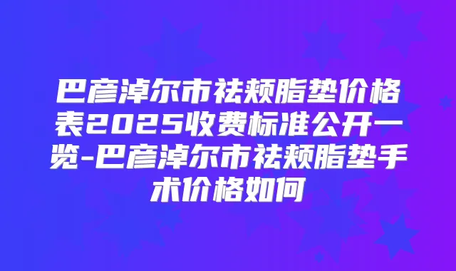 巴彦淖尔市祛颊脂垫价格表2025收费标准公开一览-巴彦淖尔市祛颊脂垫手术价格如何