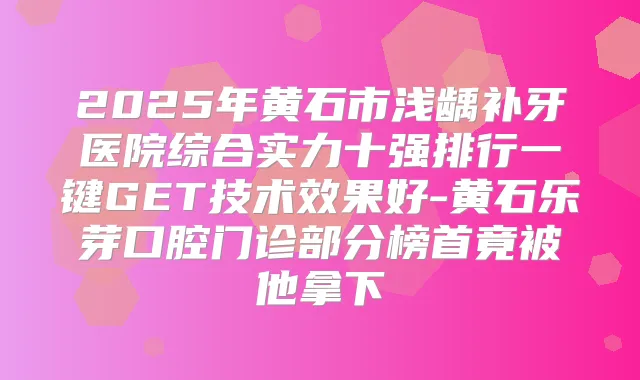 2025年黄石市浅龋补牙医院综合实力十强排行一键GET技术效果好-黄石乐芽口腔门诊部分榜首竟被他拿下