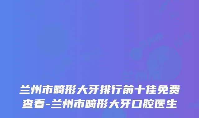 兰州市畸形大牙排行前十佳免费查看-兰州市畸形大牙口腔医生
