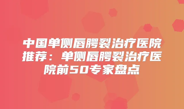 中国单侧唇腭裂医院推荐：单侧唇腭裂医院前50专家盘点