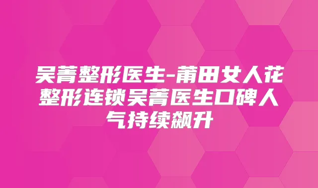 吴菁整形医生-莆田女人花整形连锁吴菁医生口碑人气持续飙升