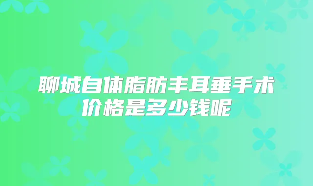 聊城自体脂肪丰耳垂手术价格是多少钱呢
