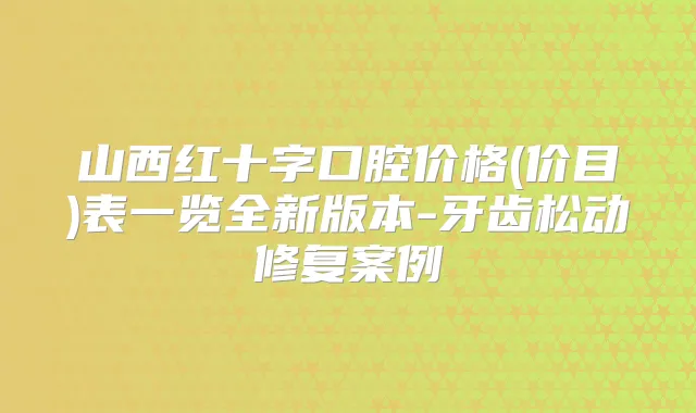 山西红十字口腔价格(价目)表一览全新版本-牙齿松动修复案例