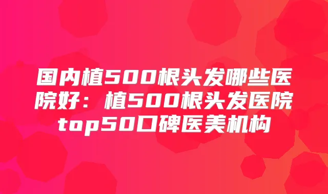 国内植500根头发哪些医院好:植500根头发医院top50口碑医美机构