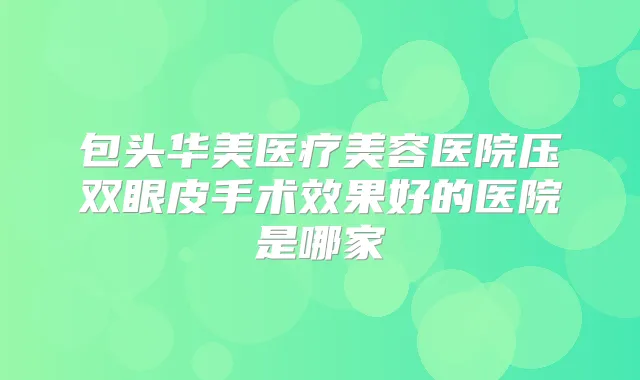 包头华美医疗美容医院压双眼皮手术效果好的医院是哪家