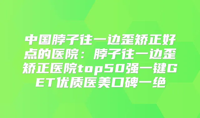 中国脖子往一边歪矫正好点的医院:脖子往一边歪矫正医院top50强一键GET优质医美口碑一绝