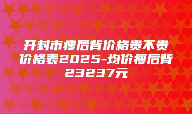 开封市瘦后背价格贵不贵价格表2025-均价瘦后背23237元