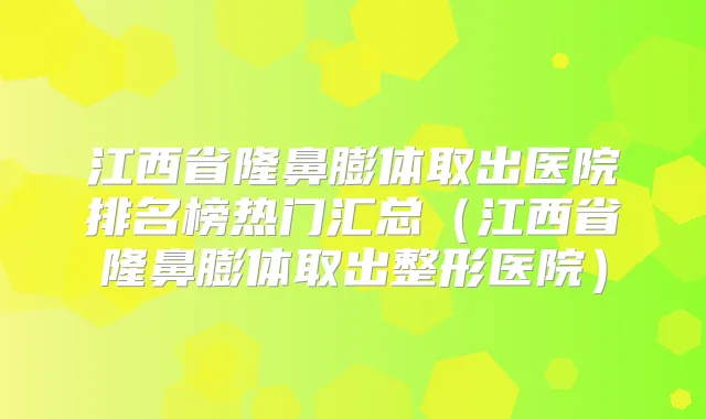 江西省隆鼻膨体取出医院排名榜热门汇总(江西省隆鼻膨体取出整形医院)