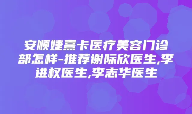 安顺婕熹卡医疗美容门诊部怎样-推荐谢际欣医生,李进权医生,李志华医生