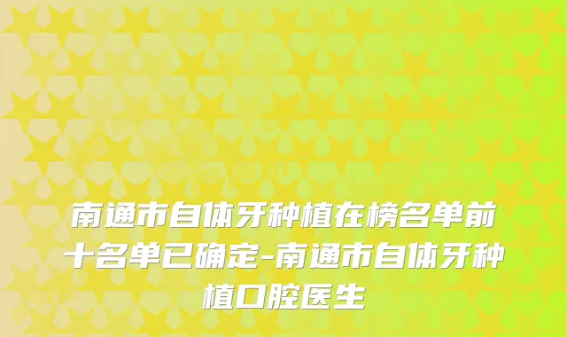 南通市自体牙种植在榜名单前十名单已确定-南通市自体牙种植口腔医生