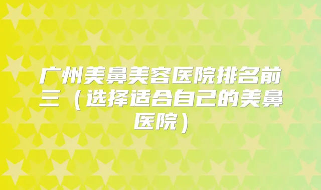 广州美鼻美容医院排名前三(选择适合自己的美鼻医院)