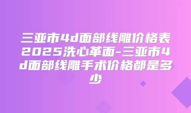 三亚市4d面部线雕价格表2025洗心革面-三亚市4d面部线雕手术价格都是多少