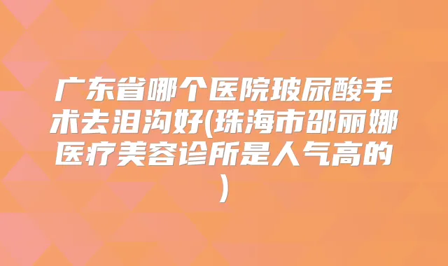 广东省哪个医院玻尿酸手术去泪沟好(珠海市邵丽娜医疗美容诊所是人气高的)