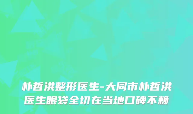 朴哲洪整形医生-大同市朴哲洪医生眼袋全切在当地口碑不赖
