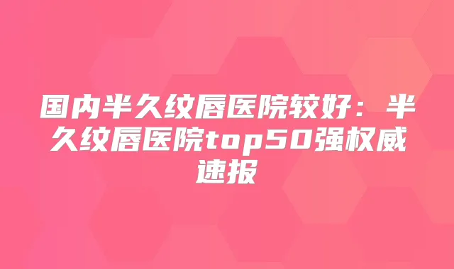 国内半久纹唇医院较好:半久纹唇医院top50强速报
