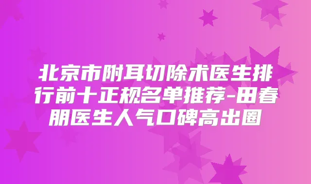 北京市附耳切除术医生排行前十正规名单推荐-田春朋医生人气口碑高出圈