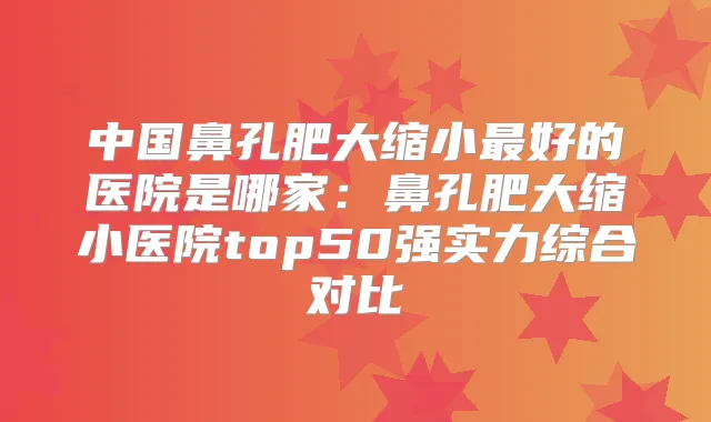 中国鼻孔肥大缩小好的医院是哪家:鼻孔肥大缩小医院top50强实力综合对比