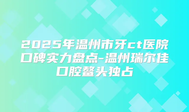 2025年温州市牙ct医院口碑实力盘点-温州瑞尔佳口腔鳌头独占