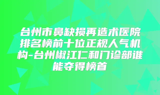 台州市鼻缺损再造术医院排名榜前十位正规人气机构-台州椒江仁和门诊部谁能夺得榜首