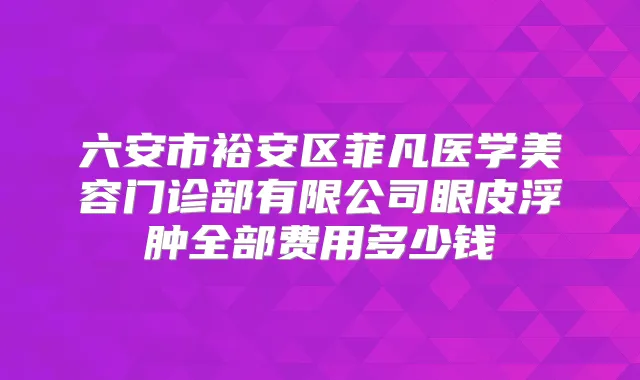 六安市裕安区菲凡医学美容门诊部有限公司眼皮浮肿全部费用多少钱