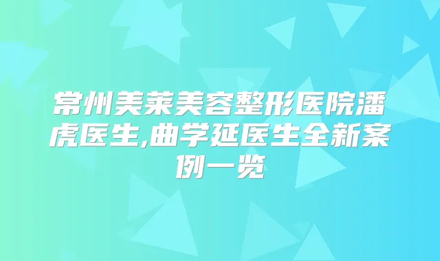 常州美莱美容整形医院潘虎医生,曲学延医生全新案例一览
