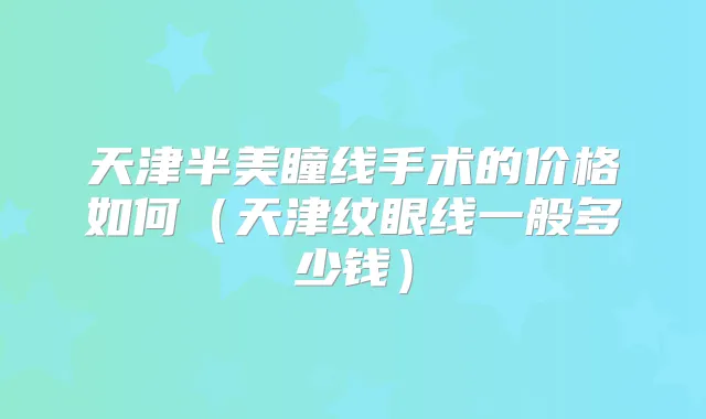 天津半美瞳线手术的价格如何(天津纹眼线一般多少钱)