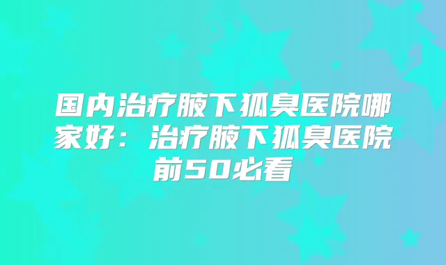 国内腋下狐臭医院哪家好:腋下狐臭医院前50必看