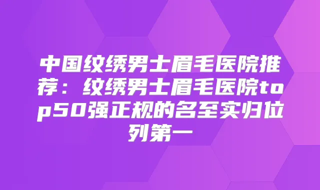 中国纹绣男士眉毛医院推荐：纹绣男士眉毛医院top50强正规的名至实归位列第一