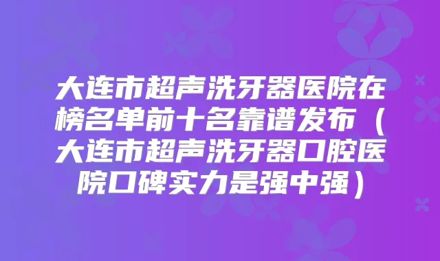 大连市超声洗牙器医院在榜名单前十名靠谱发布（大连市超声洗牙器口腔医院口碑实力是强中强）
