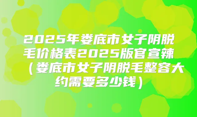 2025年娄底市女子阴脱毛价格表2025版官宣辣（娄底市女子阴脱毛整容大约需要多少钱）