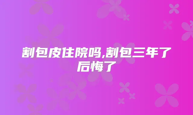 割包皮住院吗,割包三年了后悔了