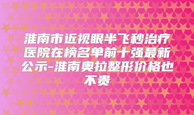 淮南市近视眼半飞秒医院在榜名单前十强新公示-淮南奥拉整形价格也不贵