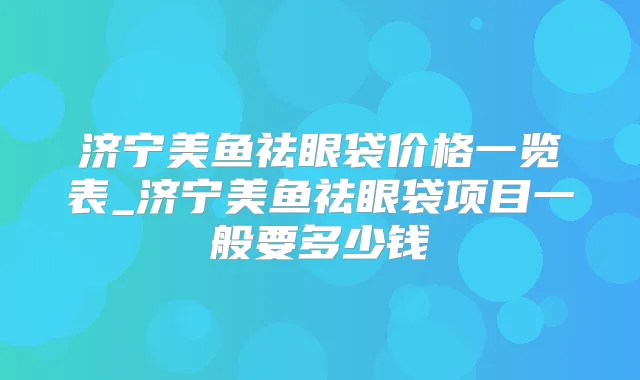 济宁美鱼祛眼袋价格一览表_济宁美鱼祛眼袋项目一般要多少钱