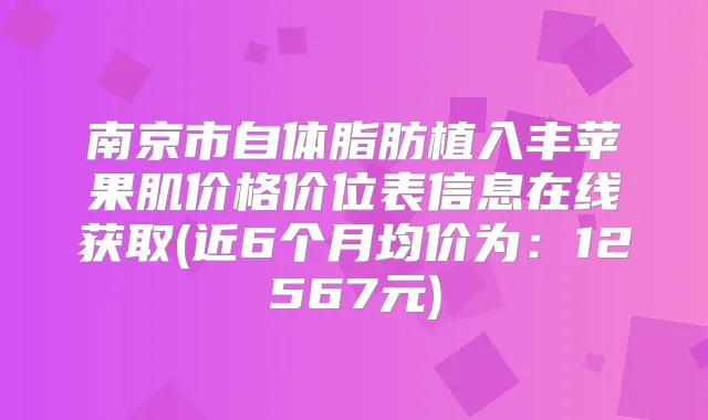南京市自体脂肪植入丰苹果肌价格价位表信息在线获取(近6个月均价为：12567元)