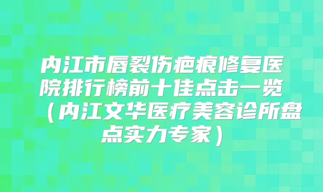 内江市唇裂伤疤痕修复医院排行榜前十佳点击一览（内江文华医疗美容诊所盘点实力专家）