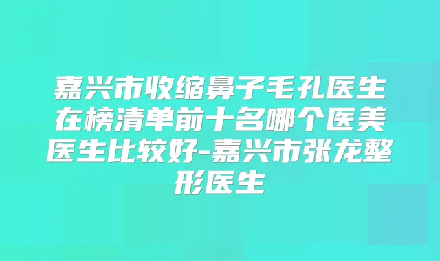 嘉兴市收缩鼻子毛孔医生在榜清单前十名哪个医美医生比较好-嘉兴市张龙整形医生