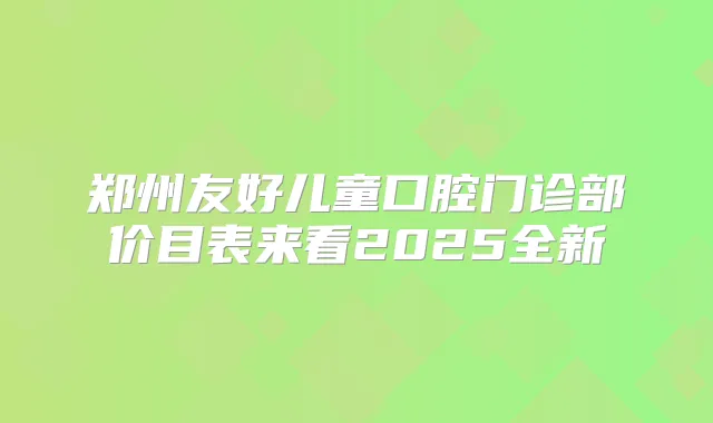 郑州友好儿童口腔门诊部价目表来看2025全新