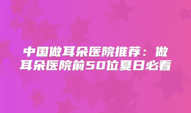 中国做耳朵医院推荐：做耳朵医院前50位夏日必看