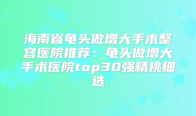 海南省龟头做增大手术整容医院推荐:龟头做增大手术医院top30强精挑细选