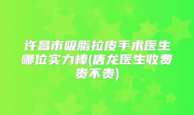 许昌市吸脂拉皮手术医生哪位实力棒(唐龙医生收费贵不贵)