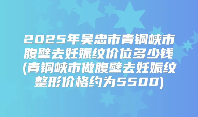 2025年吴忠市青铜峡市腹壁去妊娠纹价位多少钱(青铜峡市做腹壁去妊娠纹整形价格约为5500)