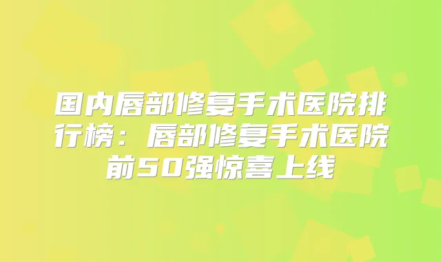 国内唇部修复手术医院排行榜:唇部修复手术医院前50强惊喜上线