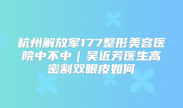杭州解放军177整形美容医院中不中|吴近芳医生高密割双眼皮如何